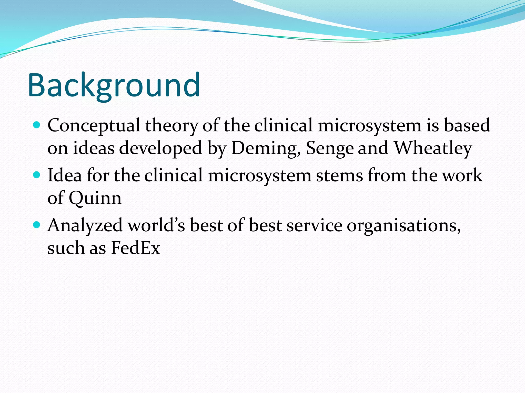 Background
 Conceptual theory of the clinical microsystem is based
  on ideas developed by Deming, Senge and Wheatley
 Idea for the clinical microsystem stems from the work
  of Quinn
 Analyzed world’s best of best service organisations,
  such as FedEx
 