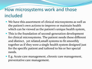 How microsystems work and those
included
 We have this assortment of clinical microsystems as well as
  the patient’s own actions to improve or maintain health
  which can be viewed as the patient’s unique health system.
 This is the foundation of second-generation development
  for clinical microsystems. The patient needs these different
  and distinct, yet related,small systems to fit smoothly
  together as if they were a single health system designed just
  for the specific patient and tailored to his or her special
  needs.
 E.g. Acute care management, chronic care management,
  preventative care management.
 