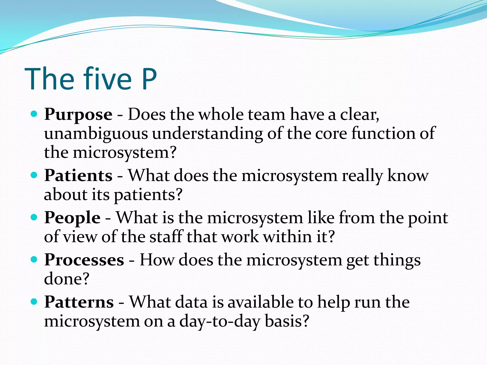 The five P
 Purpose - Does the whole team have a clear,
    unambiguous understanding of the core function of
    the microsystem?
   Patients - What does the microsystem really know
    about its patients?
   People - What is the microsystem like from the point
    of view of the staff that work within it?
   Processes - How does the microsystem get things
    done?
   Patterns - What data is available to help run the
    microsystem on a day-to-day basis?
 