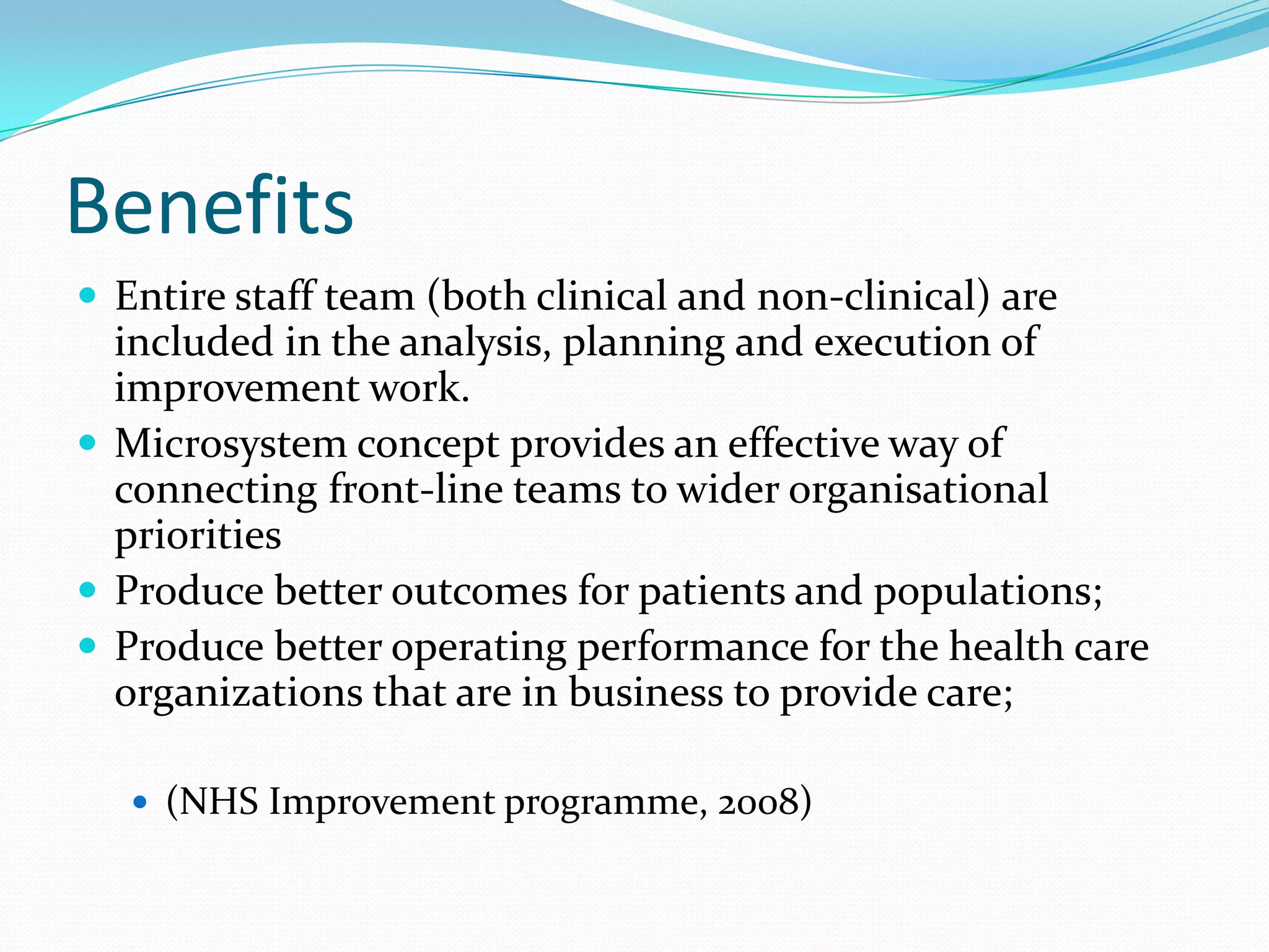 Benefits
 Entire staff team (both clinical and non-clinical) are
  included in the analysis, planning and execution of
  improvement work.
 Microsystem concept provides an effective way of
  connecting front-line teams to wider organisational
  priorities
 Produce better outcomes for patients and populations;
 Produce better operating performance for the health care
  organizations that are in business to provide care;

    (NHS Improvement programme, 2008)
 