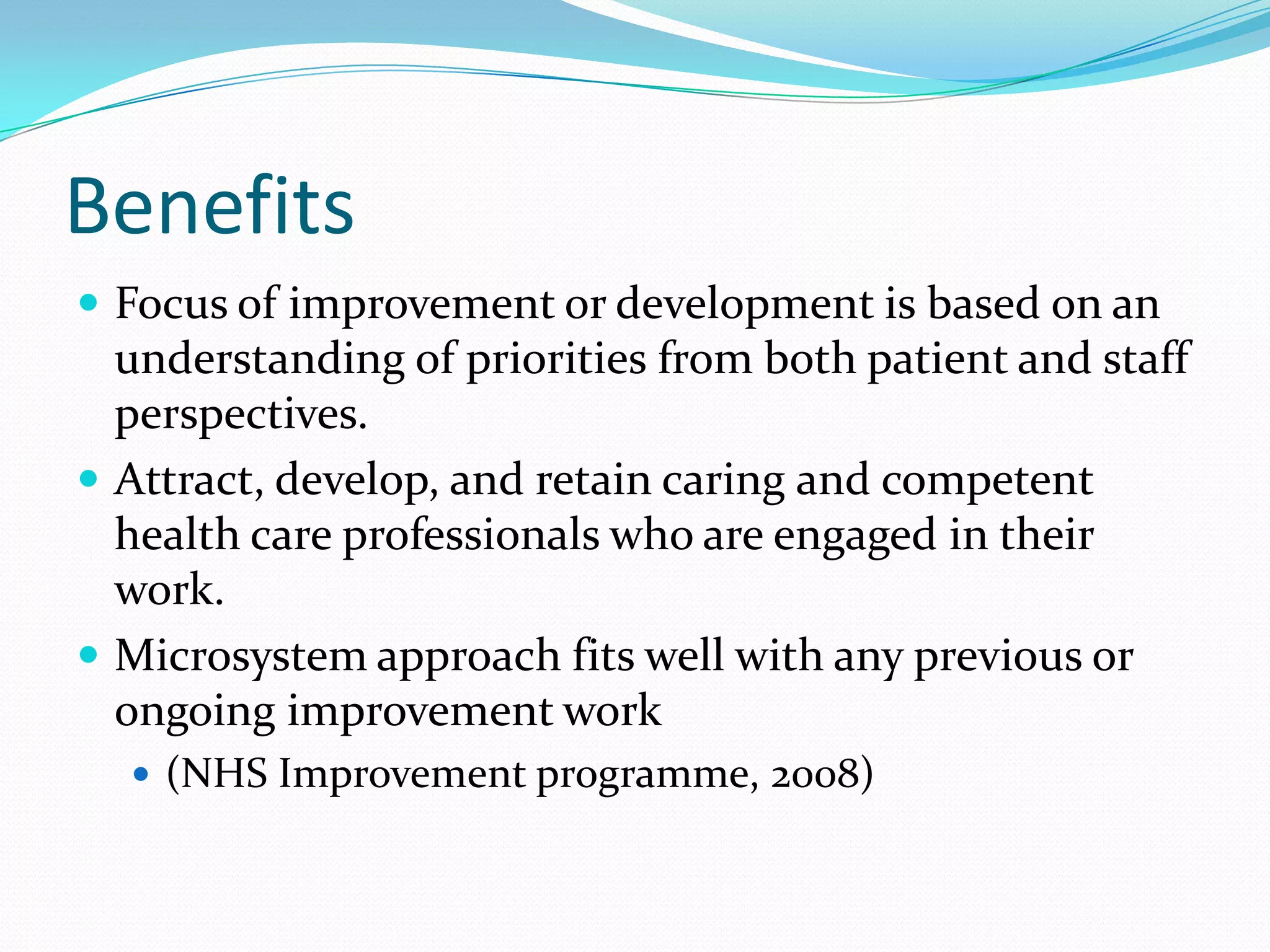 Benefits
 Focus of improvement or development is based on an
  understanding of priorities from both patient and staff
  perspectives.
 Attract, develop, and retain caring and competent
  health care professionals who are engaged in their
  work.
 Microsystem approach fits well with any previous or
  ongoing improvement work
   (NHS Improvement programme, 2008)
 