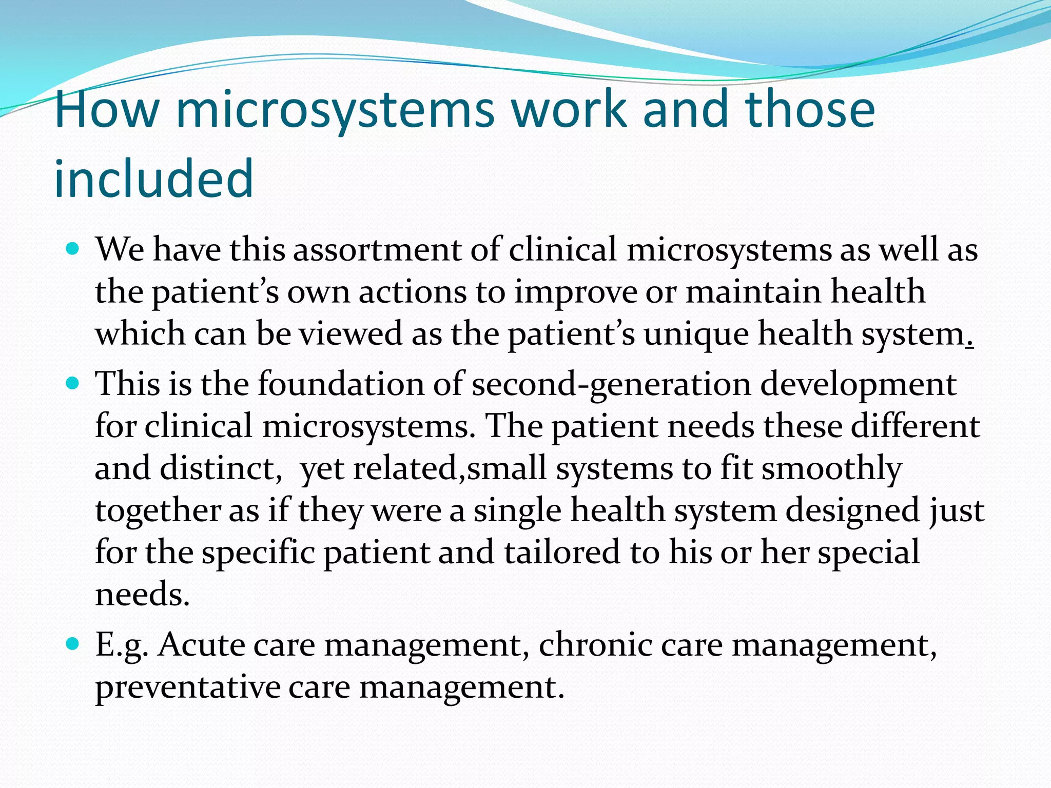 How microsystems work and those
included
 We have this assortment of clinical microsystems as well as
  the patient’s own actions to improve or maintain health
  which can be viewed as the patient’s unique health system.
 This is the foundation of second-generation development
  for clinical microsystems. The patient needs these different
  and distinct, yet related,small systems to fit smoothly
  together as if they were a single health system designed just
  for the specific patient and tailored to his or her special
  needs.
 E.g. Acute care management, chronic care management,
  preventative care management.
 