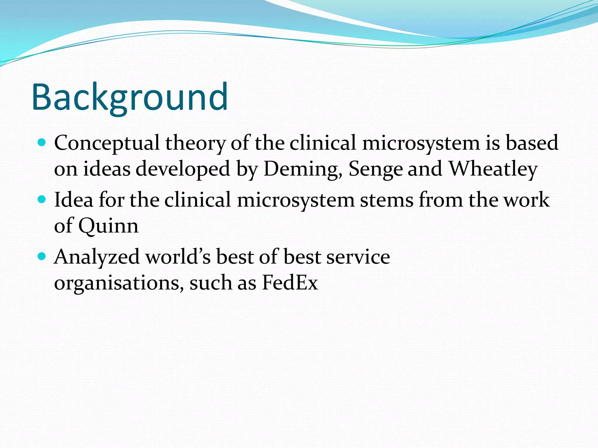 Background
 Conceptual theory of the clinical microsystem is based
  on ideas developed by Deming, Senge and Wheatley
 Idea for the clinical microsystem stems from the work
  of Quinn
 Analyzed world’s best of best service
  organisations, such as FedEx
 