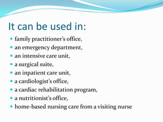 It can be used in:
 family practitioner’s office,
 an emergency department,
 an intensive care unit,
 a surgical suite,
 an inpatient care unit,
 a cardiologist’s office,
 a cardiac rehabilitation program,
 a nutritionist’s office,
 home-based nursing care from a visiting nurse
 