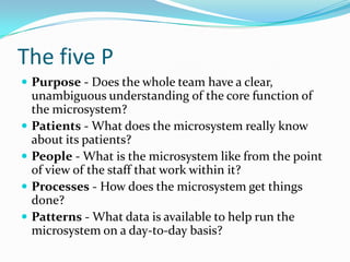 The five P
 Purpose - Does the whole team have a clear,
    unambiguous understanding of the core function of
    the microsystem?
   Patients - What does the microsystem really know
    about its patients?
   People - What is the microsystem like from the point
    of view of the staff that work within it?
   Processes - How does the microsystem get things
    done?
   Patterns - What data is available to help run the
    microsystem on a day-to-day basis?
 