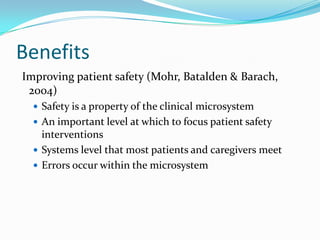 Benefits
Improving patient safety (Mohr, Batalden & Barach,
 2004)
   Safety is a property of the clinical microsystem
   An important level at which to focus patient safety
    interventions
   Systems level that most patients and caregivers meet
   Errors occur within the microsystem
 