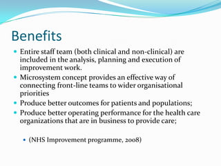 Benefits
 Entire staff team (both clinical and non-clinical) are
  included in the analysis, planning and execution of
  improvement work.
 Microsystem concept provides an effective way of
  connecting front-line teams to wider organisational
  priorities
 Produce better outcomes for patients and populations;
 Produce better operating performance for the health care
  organizations that are in business to provide care;

    (NHS Improvement programme, 2008)
 