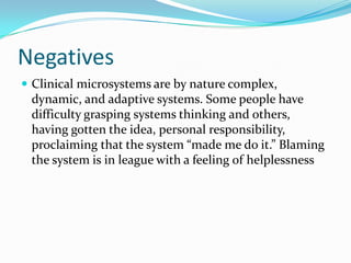 Negatives
 Clinical microsystems are by nature complex,
 dynamic, and adaptive systems. Some people have
 difficulty grasping systems thinking and others,
 having gotten the idea, personal responsibility,
 proclaiming that the system “made me do it.” Blaming
 the system is in league with a feeling of helplessness
 