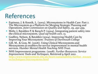 References
 Espinosa, J. & Kosnik, L. (2003). Microsystems in Health Care: Part 7.
    The Microsystem as a Platform for Merging Strategic Planning and
    Operations. Joint Commission on Quality and Safety, 29, 452-459.
   Mohr, J, Batalden P, & Barach P. (2004). Integrating patient safety into
    the clinical microsystem. Qual saf health care, 13.
   Godfrey, Nelson, & Batalden (2004). Improving Health Care by
    Improving Your Microsystem: Trustees of Dartmouth College
   Gill, M., & Gray, M. (2006). Using Clinical Microsystems and
    Mesosystems as enablers for service improvement in mental health
    services. Humber Mental Health Teaching NHS Trust.
   NHS Improvement programme. (2008). Further Resources: Service
    Improvement Tools and Technques. Retrieved 9 April 2012.
    http://www.improvement.nhs.uk/heart/sustainability/further_resourc
    es/techniques/microsystems.html
 