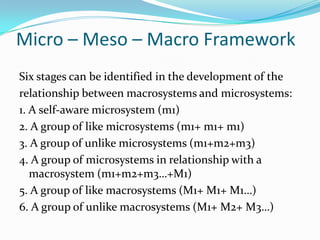Micro – Meso – Macro Framework
Six stages can be identified in the development of the
relationship between macrosystems and microsystems:
1. A self-aware microsystem (m1)
2. A group of like microsystems (m1+ m1+ m1)
3. A group of unlike microsystems (m1+m2+m3)
4. A group of microsystems in relationship with a
   macrosystem (m1+m2+m3…+M1)
5. A group of like macrosystems (M1+ M1+ M1…)
6. A group of unlike macrosystems (M1+ M2+ M3…)
 