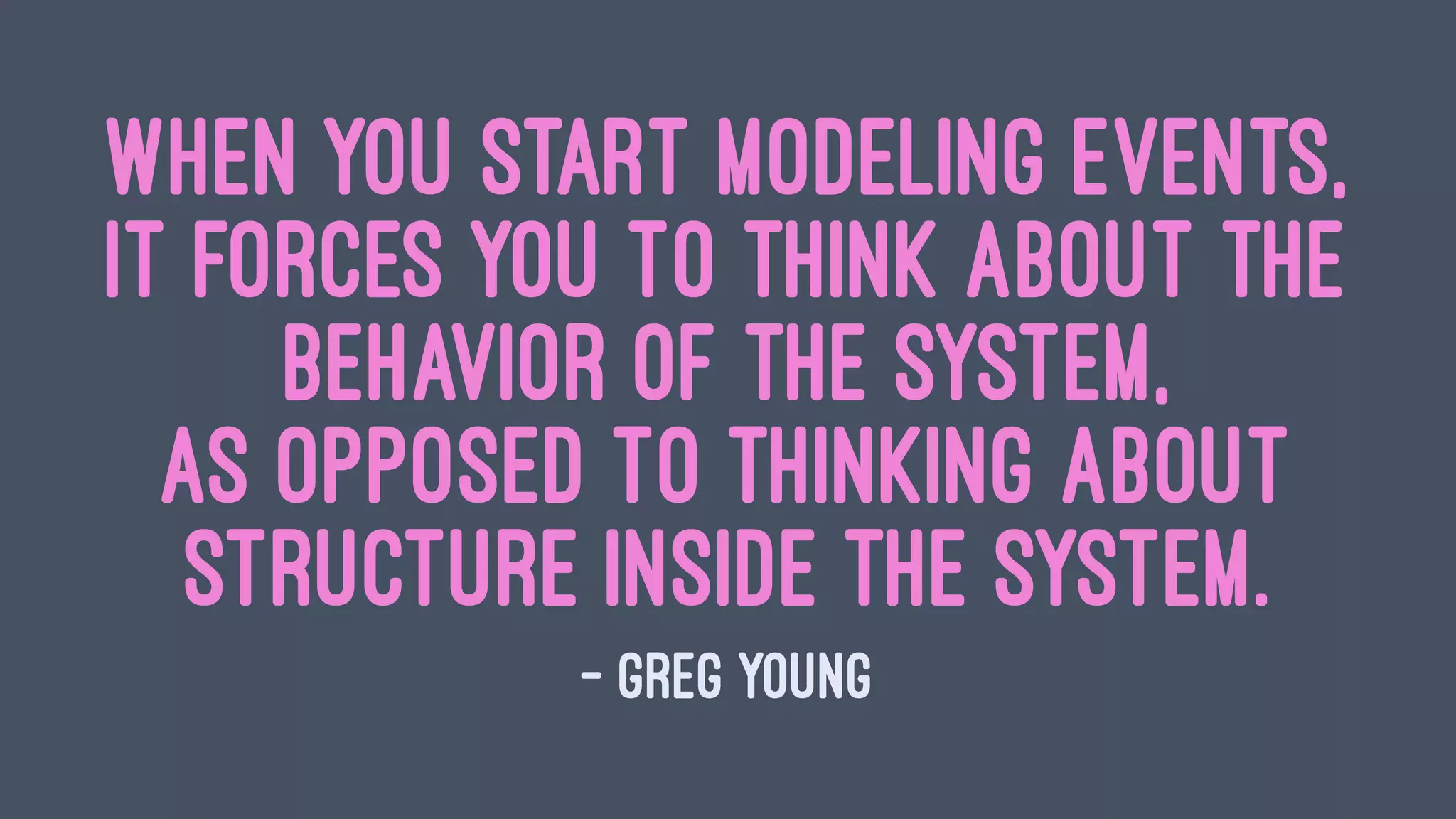 When you start modeling events,
it forces you to think about the
behavior of the system,
as opposed to thinking about
structure inside the system.
— Greg Young
 