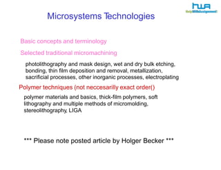 Microsystems Technologies 
Basic concepts and terminology 
Selected traditional micromachining 
photolithography and mask design, wet and dry bulk etching, 
bonding, thin film deposition and removal, metallization, 
sacrificial processes, other inorganic processes, electroplating 
Polymer techniques (not neccesarilly exact order() 
polymer materials and basics, thick-film polymers, soft 
lithography and multiple methods of micromolding, 
stereolithography, LIGA 
*** Please note posted article by Holger Becker *** 
 