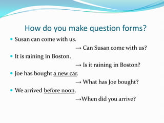 How do you make question forms?
 Susan can come with us.
                             → Can Susan come with us?
 It is raining in Boston.
                         → Is it raining in Boston?
 Joe has bought a new car.
                         → What has Joe bought?
 We arrived before noon.
                         →When did you arrive?
 
