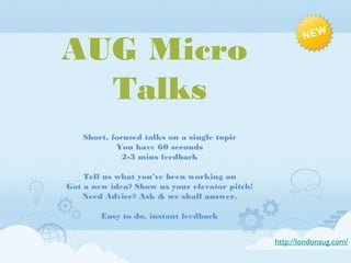 AUG Micro
Talks
Short, focused talks on a single topic
You have 60 seconds
2-3 mins feedback
Tell us what you’ve been working on
Got a new idea? Show us your elevator pitch!
Need Advice? Ask & we shall answer.
Easy to do, instant feedback
http://londonaug.com/

 