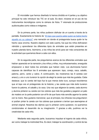 El microtaller que hemos diseñado lo hemos dividido en 4 partes y su objetivo
principal ha sido introducir las TIC en el aula. Es decir, iniciarse en el uso de los
instrumentos tecnológicos como la cámara de fotos. Y visionado de producciones
audiovisuales como videos e imágenes.
En la primera parte, los niños pudieron disfrutar de un cuento a través de la
pantalla. Exactamente la historia de “El topo que quería saber quien se había hecho
aquello en su cabeza''; una narración en donde el protagonista busca quién le ha
hecho caca encima. Nuestro objetivo con este cuento, fue que los niños disfrutaran
viéndolo y aprendieran los diferentes tipos de animales que están presentes en
nuestro planeta tierra. Asimismo, a los niños les sirvió para ser más conscientes de
la actividad que queríamos llevar a cabo con ellos.
En la segunda parte, les preguntamos acerca de los diferentes animales que
habían aparecido en la narración y los niños y niñas, muy entusiasmados, enseguida
empezaron a decir todos los animales que habían visto. Los alumnos/as fueron
capaces de identificar los 8 animales que aparecen: topo, conejo, vaca, caballo,
paloma, perro, cerdo y cabra. A continuación, les mostramos las 8 caretas (ver
anexo) y uno a uno tuvieron la opción de elegir la careta que más les gustaba. Cabe
destacar, que la careta del topo fue la que menos éxito tuvo, aunque recordemos
que el topo era el protagonista de la historia; y las careta que más éxito tuvieron
fueron la paloma, el caballo y la vaca. Una vez que eligieron la careta, cada alumno
y alumna pintaron su careta con los colores que más les gustaba y pegaron un palo
de madera en la parte posterior con el fin de que fuera más sencillo agarrar la careta
con la mano. Nos gustaría mencionar, que al principio, los niños/as nos preguntaron
si podían pintar la careta con los colores que quisieran o tenían que asemejarse al
animal original. Nosotros les dijimos que lo pintaran como quisieran, no queríamos
condicionales el desarrollo de su imaginación. Y gracias a ello, pudimos ver la
creatividad de cada niño.
Mediante esta segunda parte, buscamos impulsar el ingenio de cada niño/a,
así como trabajar la motricidad fina. Es decir, trabajar la coordinación y control de las
2
 