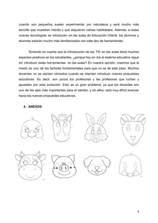 cuando son pequeños suelen experimentar por naturaleza y será mucho más
sencillo que muestren interés y que adquieran ciertas habilidades. Además, si estas
nuevas tecnologías se introducen en las aulas de Educación Infantil, los alumnos y
alumnas estarán mucho más familiarizados con este tipo de herramientas.
Teniendo en cuenta que la introducción de las TIC en las aulas tiene muchos
aspectos positivos en los estudiantes, ¿porque hoy en día el sistema educativo sigue
sin introducir estas herramientas en las aulas? En nuestra opinión, creemos que el
miedo es uno de los factores fundamentales para que no se dé este paso. Muchos
docentes no se sienten cómodos cuando se intentan introducir nuevas propuestas
educativas. Es decir, son pocos los profesores y las profesoras que luchan y
apuestan por esta evolución. Esto es un gran problema, ya que los docentes son
uno de los ejes más importantes para el cambio, y sin ellos, será muy difícil avanzar
hacia las nuevas propuestas educativas.
4. ANEXOS
4
 