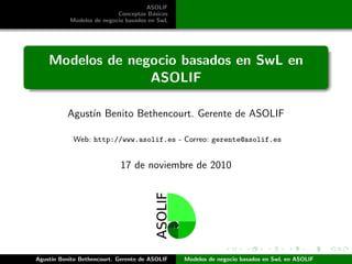 ASOLIF
Conceptos B´asicos
Modelos de negocio basados en SwL
Modelos de negocio basados en SwL en
ASOLIF
Agust´ın Benito Bethencourt. Gerente de ASOLIF
Web: http://www.asolif.es - Correo: gerente@asolif.es
17 de noviembre de 2010
Agust´ın Benito Bethencourt. Gerente de ASOLIF Modelos de negocio basados en SwL en ASOLIF
 