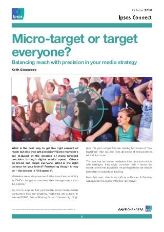 October 2016
Micro-target or target
everyone?
Balancing reach with precision in your media strategy
1
What is the best way to get the right amount of
reach but also the right precision? Some marketers
are seduced by the promise of micro-targeted
precision through digital media spend. Others
go broad and target everyone. What is the right
balance for your brand? Frustrating though it may
be – the answer is “it depends”.
Marketers are under pressure. As the area of responsibility
for CMOs changes and evolves, their average tenure is on
the decline.1
So, it’s no surprise that, just like the social media-fuelled
consumers they are targeting, marketers are subject to
intense FOMO: Fear of Missing Out on “the next big thing”.
Fear that your competitors are making better use of “new
big things” than you are. Fear, above all, of being seen as
behind the curve.
This fear has led some marketers into decisions which,
with hindsight, they might consider rash – hence the
recent comments by what is the perhaps the most reliable
bellwether of advertiser thinking.
Marc Pritchard, chief brand officer or Procter & Gamble,
was quoted in a recent interview as follows:
1. www.wsj.com/articles/average-tenure-among-chief-marketing-officers-slips-1456958118
Keith Glasspoole
 