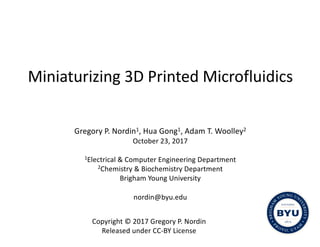 Miniaturizing	3D	Printed	Microfluidics
Gregory	P.	Nordin1,	Hua	Gong1,	Adam	T.	Woolley2
October	23,	2017
1Electrical	&	Computer	Engineering	Department
2Chemistry	&	Biochemistry	Department
Brigham	Young	University
nordin@byu.edu
Copyright	©	2017	Gregory	P.	Nordin
Released	under	CC-BY	License
 