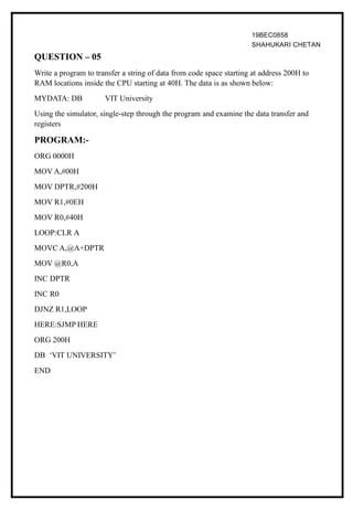 19BEC0858
SHAHUKARI CHETAN
QUESTION – 05
Write a program to transfer a string of data from code space starting at address 200H to
RAM locations inside the CPU starting at 40H. The data is as shown below:
MYDATA: DB VIT University
Using the simulator, single-step through the program and examine the data transfer and
registers
PROGRAM:-
ORG 0000H
MOV A,#00H
MOV DPTR,#200H
MOV R1,#0EH
MOV R0,#40H
LOOP:CLR A
MOVC A,@A+DPTR
MOV @R0,A
INC DPTR
INC R0
DJNZ R1,LOOP
HERE:SJMP HERE
ORG 200H
DB ‘VIT UNIVERSITY’
END
 