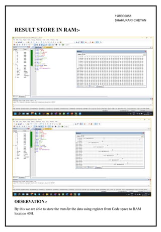 19BEC0858
SHAHUKARI CHETAN
RESULT STORE IN RAM:-
OBSERVATION:-
By this we are able to store the transfer the data using register from Code space to RAM
location 40H.
 