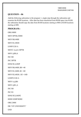 19BEC0858
SHAHUKARI CHETAN
QUESTION – 06
Add the following subroutine to the program 1, single-step through the subroutine and
examine the RAM locations. After data has been transferred from ROM space into RAM,
the subroutine should copy the data from RAM locations starting at 40H to RAM locations
starting at 60H.
PROGRAM:-
ORG 000H
MOV DPTR,#200H
MOV R0,#40H
MOV R1,#0EH
LOOP:CLR A
MOVC A,@A+DPTR
MOV @R0,A
INC R0
INC DPTR
DJNZ R1,LOOP
MOV R0,#40H ;R0 =40
MOV R1,#60H ;R1 =60
MOV R3,#0EH ; R3 =14D
LOOP2:CLR A
MOV A,@R0
MOV @R1,A
INC R0
INC R1
DJNZ R3,LOOP2
HERE:SJMP HERE
ORG 200H
DB ‘VIT UNIVERSITY’
END
 