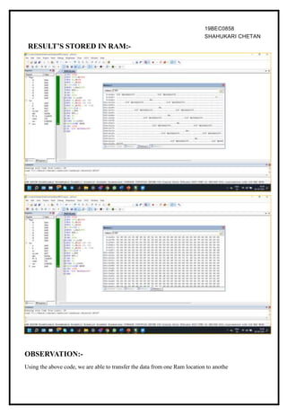19BEC0858
SHAHUKARI CHETAN
RESULT’S STORED IN RAM:-
OBSERVATION:-
Using the above code, we are able to transfer the data from one Ram location to anothe
 