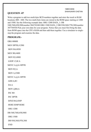 19BEC0858
SHAHUKARI CHETAN
QUESTION -07
Write a program to add two multi-byte BCD numbers together and store the result in RAM
locations 40H - 44H. The two multi-byte items are stored in the ROM space starting at 120H
and 150H. See the following example data. ORG 120H DATA_1: DB
54H,76H,65H,98H;number 98657654H ORG 150H DATA_2 DB 93H,56H,77H,38H;number
38775693H Pick your own data for your program. Notice that you must first bring the data
from ROM space into the CPU's RAM and then add them together. Use a simulator to single-
step the program and examine the data.
PROGRAM:-
ORG 0000H
MOV DPTR,#120H
MOV R4,#05H
MOV R0,#40H
MOV R3,#00H
LOOP: CLR A
MOVC A,@A+DPTR
MOV R3,A
MOV A,#30H
MOVC A,@A+DPTR
ADD A,R3
DAA
MOV @R0,A
INC R0
INC DPTR
DJNZ R4,LOOP
HERE:SJMP HERE
ORG 120H
DB 54H,76H,65H,98H
ORG 150H
DB 93H,56H,97H,38H
END
 
