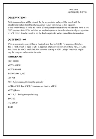 19BEC0858
SHAHUKARI CHETAN
OBSERVATION:-
At first accumulator will be cleared the the accumulator value will be stored with the
hexadecimal values then these hexadecimal values will moved to the equation .
In this code we used to store the values of the squared numbers in the hexadecimal form in the
200th location of the ROM and then we used to implement the values into the algebra equation
y = x^2 + 2x + 9 and we used to get the final output after values passed into the equation.
QUESTION – 09
Write a program to convert Hex to Decimal, and then to ASCII. For example, if the hex
data is FBH, which is equal to 251 in decimal, after conversion we will have 32H, 35H, and
31H. Place the ASCII result in RAM locations starting at 40H. Using a simulator, single-
step the program and examine the data.
PROGRAM:-
ORG 0000H
MOV A,#0FBH
MOV R0,#40H
LOOP:MOV B,#10
DIV AB
XCH A,B; we are collecting the reminder
ADD A,#30H; For ASCII Conversion we have to add 30
MOV @R0,A
XCH A,B ; Taking the quo in A reg
INC R0
JNZ LOOP
END
 