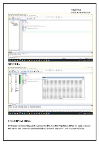 19BEC0858
SHAHUKARI CHETAN
OBSERVATION:-
In this code we used to give the values into the A and R0 register and then we used to divide
the values and then i will convert into hexa-decimal and it will store in D:40H location
RESULT:-
 