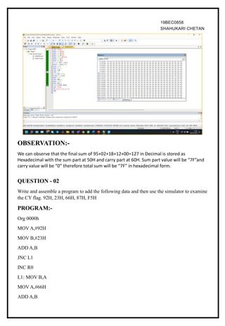 19BEC0858
SHAHUKARI CHETAN
OBSERVATION:-
We can observe that the final sum of 95+02+18+12+00=127 in Decimal is stored as
Hexadecimal with the sum part at 50H and carry part at 60H. Sum part value will be “7F”and
carry value will be “0” therefore total sum will be “7F” in hexadecimal form.
QUESTION - 02
Write and assemble a program to add the following data and then use the simulator to examine
the CY flag. 92H, 23H, 66H, 87H, F5H
PROGRAM:-
Org 0000h
MOV A,#92H
MOV B,#23H
ADD A,B
JNC L1
INC R0
L1: MOV B,A
MOV A,#66H
ADD A,B
 