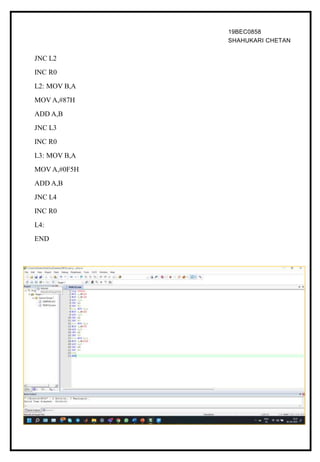 19BEC0858
SHAHUKARI CHETAN
JNC L2
INC R0
L2: MOV B,A
MOV A,#87H
ADD A,B
JNC L3
INC R0
L3: MOV B,A
MOV A,#0F5H
ADD A,B
JNC L4
INC R0
L4:
END
 