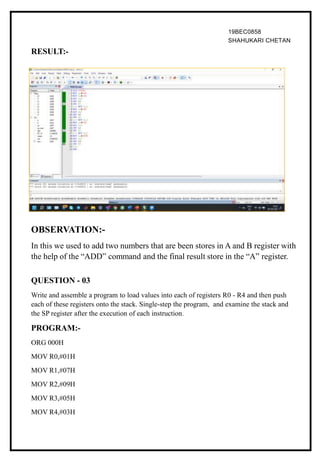 19BEC0858
SHAHUKARI CHETAN
RESULT:-
OBSERVATION:-
In this we used to add two numbers that are been stores in A and B register with
the help of the “ADD” command and the final result store in the “A” register.
QUESTION - 03
Write and assemble a program to load values into each of registers R0 - R4 and then push
each of these registers onto the stack. Single-step the program, and examine the stack and
the SP register after the execution of each instruction.
PROGRAM:-
ORG 000H
MOV R0,#01H
MOV R1,#07H
MOV R2,#09H
MOV R3,#05H
MOV R4,#03H
 