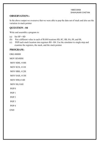 19BEC0858
SHAHUKARI CHETAN
OBSERVATION:-
In the above output we overserve that we were able to pop the data out of stack and also see the
variation in stack pointer
QUESTION - 04
Write and assemble a program to:
(a) Set SP = 0D
(b) Put a different value in each of RAM locations 0D, 0C, 0B, 0A, 09, and 08,
(c) POP each stack location into registers R0 - R4. Use the simulator to single-step and
examine the registers, the stack, and the stack pointer.
PROGRAM:-
ORG 0000H
MOV SP,#0DH
MOV 0DH, #10H
MOV 0CH, #11H
MOV 0BH, #12H
MOV 0AH, #13H
MOV 09H,#14H
MOV 08,#16H
POP 0
POP 1
POP 2
POP 3
POP 4
END
 
