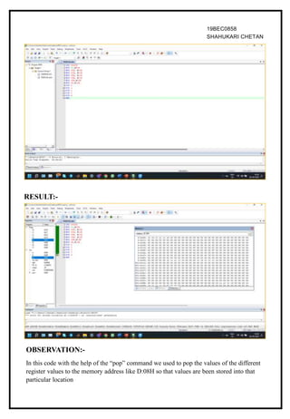 19BEC0858
SHAHUKARI CHETAN
RESULT:-
OBSERVATION:-
In this code with the help of the “pop” command we used to pop the values of the different
register values to the memory address like D:08H so that values are been stored into that
particular location
 