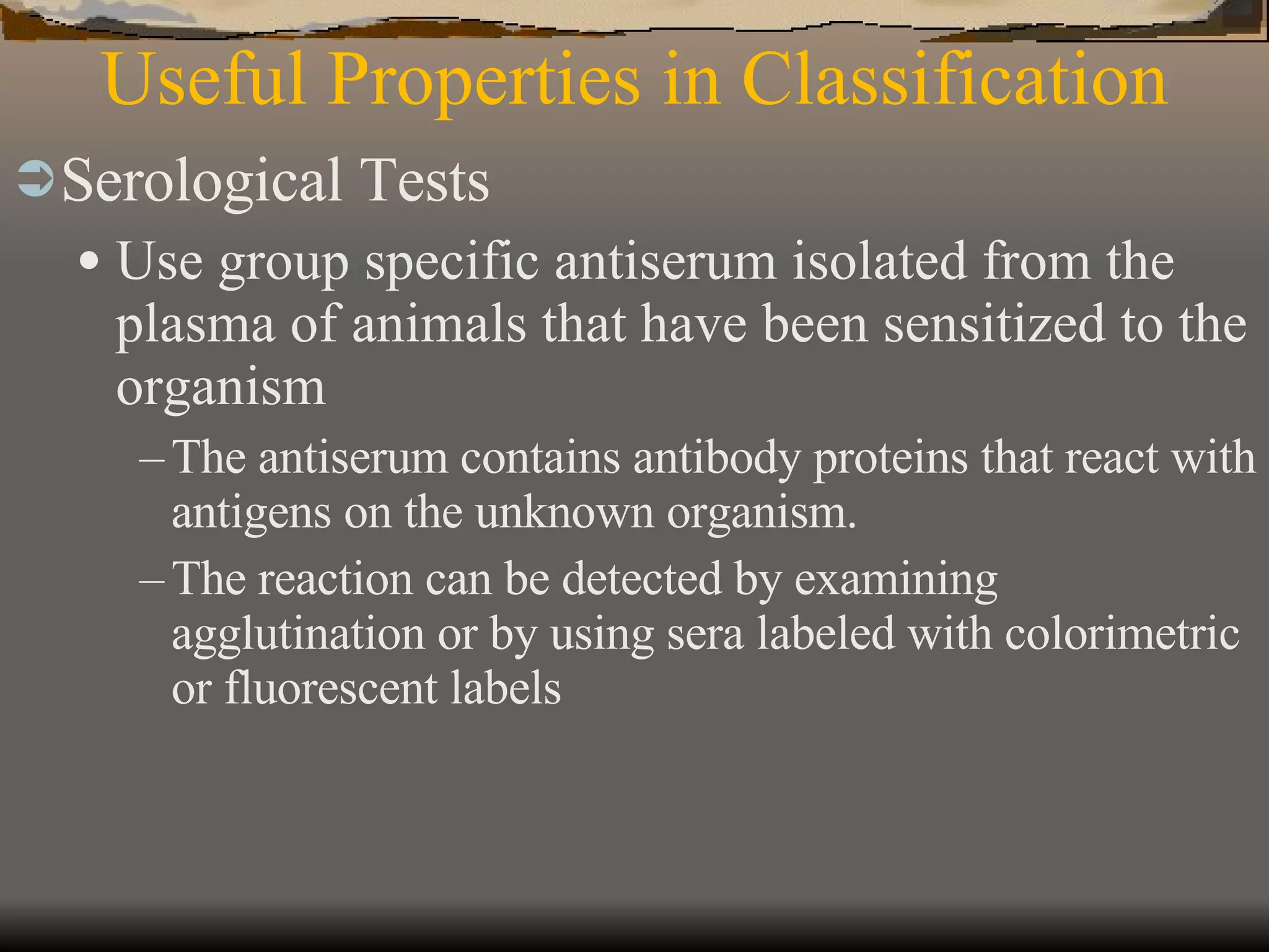 Useful Properties in Classification Serological Tests Use group specific antiserum isolated from the plasma of animals that have been sensitized to the organism The antiserum contains antibody proteins that react with antigens on the unknown organism. The reaction can be detected by examining agglutination or by using sera labeled with colorimetric or fluorescent labels 