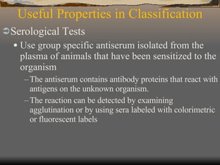 Useful Properties in Classification Serological Tests Use group specific antiserum isolated from the plasma of animals that have been sensitized to the organism The antiserum contains antibody proteins that react with antigens on the unknown organism. The reaction can be detected by examining agglutination or by using sera labeled with colorimetric or fluorescent labels 