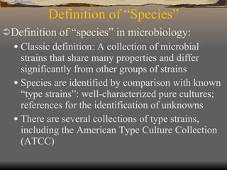 Definition of “Species” Definition of “species” in microbiology: Classic definition: A collection of microbial strains that share many properties and differ significantly from other groups of strains Species are identified by comparison with known “type strains”: well-characterized pure cultures; references for the identification of unknowns There are several collections of type strains, including the American Type Culture Collection (ATCC) 