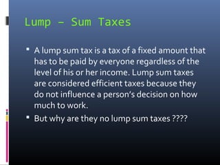 Lump – Sum Taxes

 A lump sum tax is a tax of a fixed amount that
  has to be paid by everyone regardless of the
  level of his or her income. Lump sum taxes
  are considered efficient taxes because they
  do not influence a person’s decision on how
  much to work.
 But why are they no lump sum taxes ????
 