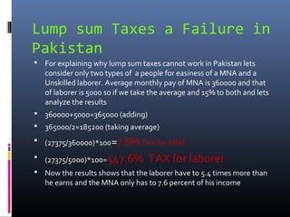Lump sum Taxes a Failure in
Pakistan
 For explaining why lump sum taxes cannot work in Pakistan lets
   consider only two types of a people for easiness of a MNA and a
   Unskilled laborer. Average monthly pay of MNA is 360000 and that
   of laborer is 5000 so if we take the average and 15% to both and lets
   analyze the results
 360000+5000=365000 (adding)
 365000/2=185200 (taking average)
 (27375/360000)*100=7.6% TAX for MNA

 (27375/5000)*100=547.6%         TAX for laborer
 Now the results shows that the laborer have to 5.4 times more than
   he earns and the MNA only has to 7.6 percent of his income
 
