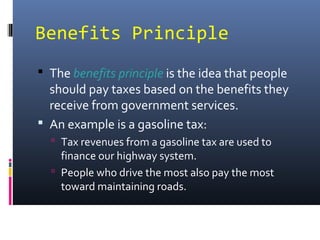 Benefits Principle
 The benefits principle is the idea that people
  should pay taxes based on the benefits they
  receive from government services.
 An example is a gasoline tax:
   Tax revenues from a gasoline tax are used to
    finance our highway system.
   People who drive the most also pay the most
    toward maintaining roads.
 