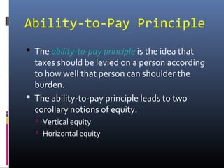 Ability-to-Pay Principle
 The ability-to-pay principle is the idea that
  taxes should be levied on a person according
  to how well that person can shoulder the
  burden.
 The ability-to-pay principle leads to two
  corollary notions of equity.
   Vertical equity
   Horizontal equity
 