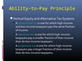 Ability-to-Pay Principle
 Vertical Equity and Alternative Tax Systems
   A proportional tax is one for which high-income
    and low-income taxpayers pay the same fraction
    of income.
   A regressive tax is one for which high-income
    taxpayers pay a smaller fraction of their income
    than do low-income taxpayers.
   A progressive tax is one for which high-income
    taxpayers pay a larger fraction of their income
    than do low-income taxpayers.
 