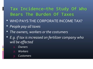 Tax Incidence—the Study Of Who
  Bears The Burden Of Taxes
 WHO PAYS THE CORPORATE INCOME TAX?
 People pay all taxes
 The owners, workers or the costumers
 E.g. if tax is increased on fertilizer company who
  will be effected
    1. Owners
    2. Workers
    3. Customers
 