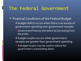 The Federal Government
 Financial Conditions of the Federal Budget
   A budget deficit occurs when there is an excess of
    government spending over government receipts.
     Government finances the deficit by borrowing from
      the public.
   A budget surplus occurs when government
    receipts are greater than government spending.
     A budget surplus may be used to reduce the
      government’s outstanding debts.
 