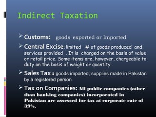 Indirect Taxation

 Customs: goods exported or Imported
 Central Excise: limited # of goods produced       and
  services provided . It is charged on the basis of value
  or retail price. Some items are, however, chargeable to
  duty on the basis of weight or quantity
 Sales Tax : goods imported, supplies made in Pakistan
  by a registered person
 Tax on Companies: All public companies (other
  than banking companies) incorporated in
  Pakistan are assessed for tax at corporate rate of
  39%.
 
