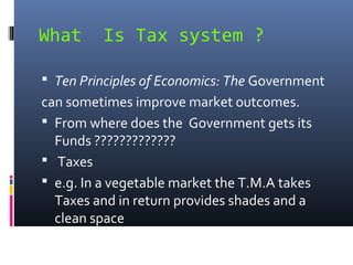 What      Is Tax system ?

 Ten Principles of Economics: The Government
can sometimes improve market outcomes.
 From where does the Government gets its
  Funds ?????????????
 Taxes
 e.g. In a vegetable market the T.M.A takes
  Taxes and in return provides shades and a
  clean space
 
