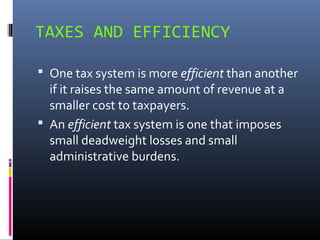 TAXES AND EFFICIENCY

 One tax system is more efficient than another
  if it raises the same amount of revenue at a
  smaller cost to taxpayers.
 An efficient tax system is one that imposes
  small deadweight losses and small
  administrative burdens.
 
