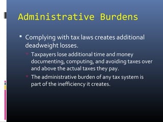 Administrative Burdens
 Complying with tax laws creates additional
  deadweight losses.
   Taxpayers lose additional time and money
    documenting, computing, and avoiding taxes over
    and above the actual taxes they pay.
   The administrative burden of any tax system is
    part of the inefficiency it creates.
 