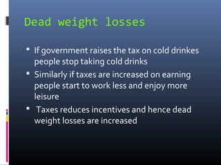 Dead weight losses

 If government raises the tax on cold drinkes
  people stop taking cold drinks
 Similarly if taxes are increased on earning
  people start to work less and enjoy more
  leisure
 Taxes reduces incentives and hence dead
  weight losses are increased
 
